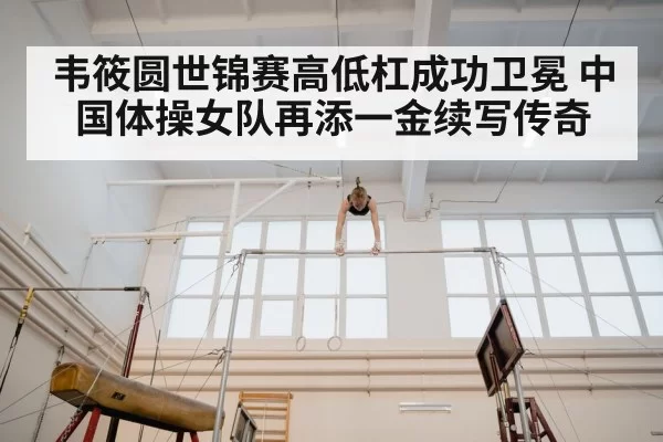 韦筱圆世锦赛高低杠成功卫冕 中国体操女队再添一金续写传奇